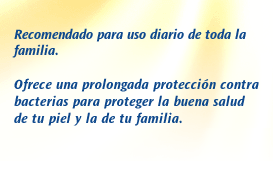 Recomendado para uso diario de toda la familia. Ofrece una prolongada protección contra bacterias para proteger la buena salud de tu piel y la de tu familia.